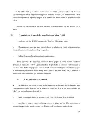 119
El DL 2136-1978 y su última modificación del 2009 “Autoriza Cobro del Valor de
Documentos que Indica, Proporcionados por los Servicios Públicos”, las recaudaciones a este
título corresponderán ingresos propios de la institución recaudadora, en nuestro caso de
INAPI.
Para más detalles acerca de las tasas cobradas en virtud de este decreto exento, ver el
anexo 2.
III. Procedimiento de pago de las tasas fijadas por la Ley 19.039
Conforme a la Ley 19.039, los siguientes derechos deben pagar tasas:
Marcas comerciales, ya sean, que distingan productos, servicios, establecimientos
comerciales, industriales y frases de propagandas.
Indicación geográfica y denominaciones de origen.
Estos derechos de propiedad industrial deben pagar la suma de tres Unidades
Tributarias Mensuales – UTM- , por cada clase de productos o servicios contenidos en la
solicitud. Para efectos de pago, esta suma se divide en dos cuotas, la primera debe ser pagada
al momento de presentarse la solicitud y la otra, dentro del plazo de 60 días, a partir de la
notificación de la resolución que concedió el registro.
A. Si la tramitación es presencial
Se debe pedir una orden de pago en las dependencias de INAPI. Las órdenes de pago
correspondientes a los derechos que se señalan en el artículo 18 de la Ley serán emitidas por
INAPI, por medios físicos o electrónicos.
Pagar en cualquier banco de la plaza o en la Tesorería General de la República.
Acreditar el pago a través del comprobante de pago, que se debe acompañar al
momento de presentar la solicitud, sin este documento la solicitud no será recibida.
 