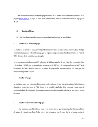 121
En el caso que la solicitud se haga por medio de la tramitación en línea disponible en la
página www.inapi.cl, el pago se hace mediante internet y no es necesario acreditar el pago en
INAPI.
C. Fecha del Pago
En relación al pago en el trámite presencial debe distinguirse tres fechas:
Fecha de la orden de pago
La fecha de la orden de pago, corresponde simplemente a la fecha de su emisión. La principal
característica es que esta orden de pago se expresa en pesos actualizado conforme al valor la
UTM del mes de la emisión, por ejemplo:
La primera cuota de la marca YYY solicitud Nº 123 para gafas de sol, clase 9 y vestuario, clase
25, será de 2 UTM, que expresado en pesos sería de 73.726 calculado conforme a la UTM de
diciembre de 2009. Por lo anterior, la orden de pago debe pagarse dentro del mes que fue
considerado para el cálculo.
Fecha del pago
La fecha de pago corresponde al momento en la cual esta orden fue cancelada en la institución
financiera respectiva o en la TGR. Como ya se señaló, esta fecha debe coincidir con el mes de
emisión de la orden de pago, sino se cumple con esto último debe solicitarse una nueva orden
de pago.
Fecha de acreditación del pago
La fecha de acreditación de pago es el momento en que se acompaña el comprobante
de pago al expediente. Esta fecha no es tan relevante en el pago de la primera cuota de
 