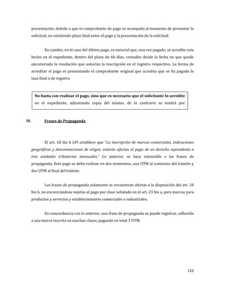 122
presentación, debido a que el comprobante de pago se acompaña al momento de presentar la
solicitud, no existiendo plazo fatal entre el pago y la presentación de la solicitud.
En cambio, en el caso del último pago, es esencial que, una vez pagado, se acredite este
hecho en el expediente, dentro del plazo de 60 días, contados desde la fecha en que quede
ejecutoriada la resolución que autoriza la inscripción en el registro respectivo. La forma de
acreditar el pago es presentando el comprobante original que acredita que se ha pagado la
tasa final o de registro.
IV. Frases de Propaganda
El art. 18 bis b LPI establece que “La inscripción de marcas comerciales, indicaciones
geográficas y denominaciones de origen, estarán afectas al pago de un derecho equivalente a
tres unidades tributarias mensuales.” Lo anterior, se hace extensible a las frases de
propaganda. Este pago se debe realizar en dos momentos, una UTM al comienzo del trámite y
dos UTM al final del trámite.
Las frases de propaganda solamente se encuentran afectas a la disposición del art. 18
bis b, no encontrándose sujetas al pago por clase señalado en el art. 23 bis a, para marcas para
productos y servicios y establecimientos comerciales e industriales.
En concordancia con lo anterior, una frase de propaganda se puede registrar, adherida
a una marca inscrita en muchas clases, pagando en total 3 UTM.
No basta con realizar el pago, sino que es necesario que el solicitante lo acredite
en el expediente, adjuntando copia del mismo, de lo contrario se tendrá por
abandonada la solicitud.
 