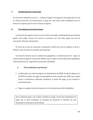 123
V. Establecimientos comerciales
En virtud de lo dispuesto en el art. …, además, el pago se recarga por cada región para la cual
se solicita protección. En consecuencia el pago por cada clases debe multiplicarse por el
número de regiones para la cual se solicita el registro.
VI. Procedimiento de Renovaciones
La duración del registro marcario es de 10 años renovables indefinidamente por periodos
iguales. Para poder renovar una marca es necesario, por otro lado, pagar una tasa de
renovación al final de cada periodo.
El monto de la tasa de renovación corresponde al doble de la tasa de registro, es decir, 6
UTM por cada clase para la cual haya sido registrada.
Es necesario destacar que las indicaciones geográficas o denominaciones de origen no
estarán afectas al pago de renovación, debido a que el registro las de indicaciones geográficas
o denominaciones de origen tiene una duración indefinida.
A. Si la tramitación es presencial
Se debe pedir una orden de pago en las dependencias de INAPI. En efecto, según el art.
90 RLPI las órdenes de pago correspondientes serán emitidas por INAPI, por medios
físicos o electrónicos, debiendo acreditarse el hecho del pago, ya sea material o
electrónicamente.
Pagar en cualquier banco de la plaza o en la Tesorería General de la República.
No es suficiente pagar, sino se debe acreditarse el pago a través del comprobante de
pago, que se debe acompañar al momento de presentar la solicitud, sin este
documento la solicitud no será recibida.
 
