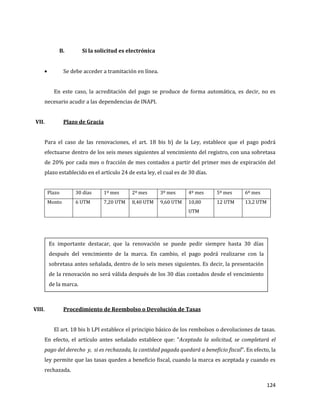 124
B. Si la solicitud es electrónica
Se debe acceder a tramitación en línea.
En este caso, la acreditación del pago se produce de forma automática, es decir, no es
necesario acudir a las dependencias de INAPI.
VII. Plazo de Gracia
Para el caso de las renovaciones, el art. 18 bis b) de la Ley, establece que el pago podrá
efectuarse dentro de los seis meses siguientes al vencimiento del registro, con una sobretasa
de 20% por cada mes o fracción de mes contados a partir del primer mes de expiración del
plazo establecido en el artículo 24 de esta ley, el cual es de 30 días.
Plazo 30 días 1º mes 2º mes 3º mes 4º mes 5º mes 6º mes
Monto 6 UTM 7,20 UTM 8,40 UTM 9,60 UTM 10,80
UTM
12 UTM 13,2 UTM
VIII. Procedimiento de Reembolso o Devolución de Tasas
El art. 18 bis b LPI establece el principio básico de los rembolsos o devoluciones de tasas.
En efecto, el artículo antes señalado establece que: “Aceptada la solicitud, se completará el
pago del derecho y, si es rechazada, la cantidad pagada quedará a beneficio fiscal”. En efecto, la
ley permite que las tasas queden a beneficio fiscal, cuando la marca es aceptada y cuando es
rechazada.
Es importante destacar, que la renovación se puede pedir siempre hasta 30 días
después del vencimiento de la marca. En cambio, el pago podrá realizarse con la
sobretasa antes señalada, dentro de lo seis meses siguientes. Es decir, la presentación
de la renovación no será válida después de los 30 días contados desde el vencimiento
de la marca.
 