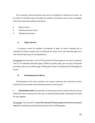 125
Por lo anterior, existen situaciones que no son ni aceptación ni rechazo de la marca, en
las cuales el solicitante tiene la facultad de solicitar la devolución de las tasas ya pagadas,
entre estas situaciones, podemos mencionar:
Pago en exceso
Desistimiento de la marca
Abandono de la marca
A. Pago en Exceso
La primera causal de rembolso corresponde al pago en exceso realizado por el
solicitante. En efecto, muchas veces, el solicitante ya sea por error o por descuido paga una o
más clases de que las que le corresponderían,
Por ejemplo: En el caso de la “marca YYY solicitud Nº 123 para gafas de sol, clase 9 y vestuario,
clase 25”, el solicitante sólo debe pagar 2 UTM en el primer pago, que es lo que corresponde
por ambas clases. Si, en cambio, paga 3 UTM, puede solicitar el rembolso de la UTM pagada en
exceso.
B. Desistimiento de la Marca
El desistimiento de la marca consiste en la renuncia voluntaria de la solicitud de marca
comercial. En este sentido, el desistimiento puede ser total o parcial.
Desistimiento total: Corresponde a la renuncia que afecta a toda la cobertura de una
solicitud de marca comercial. En este caso, el solicitante puede pedir la devolución de todas
las tasas pagadas,
Por ejemplo: En el caso de la “marca YYY solicitud Nº 123 para gafas de sol, clase 9 y vestuario,
clase 25”. El solicitante puede pedir la devolución de las 2 UTM pagadas.
 