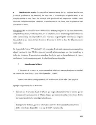 126
Desistimiento parcial: Corresponde a la renuncia que afecta a parte de la cobertura
(clase de productos o de servicios). En este caso, la renuncia parcial puede recaer o no
completamente en una clase; sin embargo, sólo podrá solicitar devolución cuando, como
resultado de la limitación de cobertura, se elimine una de las clases para las cuales se está
solicitando la marca.
Por ejemplo: En el caso de la “marca YYY solicitud Nº 123 para gafas de sol, radio transistores,
computadores, clase 9 y vestuario, clase 25”. El solicitante puede desistirse parcialmente de los
radio transistores y los computadores, caso en el cual no podrá pedir rembolso de ninguna
tasa, debido a que no se afectan el número de clases. Es decir, la clase 9 y 25 permanecen
inalterables:
En el caso de la “marca YYY solicitud Nº 123 para gafas de sol, radio transistores, computadores,
clase 9 y vestuario, clase 25”. Otro caso, corresponde a la renuncia de una clase completa o a
todos los elementos de que contiene una clase. En efecto, aquí se altera el número de clases,
por lo tanto, el solicitante puede pedir devolución de la clase desistida.
C. Abandono de la Marca
El abandono de la marca se produce cuando el solicitante no cumple alguna formalidad
de tramitación, de acuerdo a lo establecido en el art. 22 LPI.
En este caso, el solicitante puede solicitar la devolución de todas las tasas pagadas.
Ejemplo en que se declara el abandono:
Caso en que de acuerdo al Art. 22 LPI, en que luego del examen formal se solicita que se
realicen correcciones dentro de 30 días. En caso que no se realicen las correcciones dentro
del plazo, la solicitud se tendrá por abandonada.
Es importante destacar, que toda solicitud de rembolso de tasas debe hacerse a través
de los formularios disponibles en la caja de INAPI (ver anexo 3).
 
