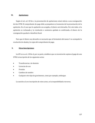 127
IX. Apelaciones
Según el art. art 18 bis c, la presentación de apelaciones estará afecta a una consignación
de dos UTM. El comprobante de pago debe acompañarse al momento de la presentación de la
apelación. En el caso que la apelación sea acogida, el dinero será devuelto. Por otro lado, si la
apelación es rechazada y la resolución o sentencia apelada es confirmada, el dinero de la
consignación quedará a beneficio fiscal.
Para que el dinero sea devuelto es necesario que al formulario del anexo 3 se acompañe la
resolución de alzada y la copia del comprobante de pago.
X. Otras Inscripciones
La LPI en su art. 18 bis d, por su parte, establece que se encontrarán sujetas al pago de una
UTM, la inscripción de los siguientes actos:
Transferencias de dominio
Licencias de uso
Prendas
Cambios de nombre
Cualquier otro tipo de gravámenes, como por ejemplo, embargos
La sanción a la no inscripción de estos actos, es la inoponibilidad a terceros.
 