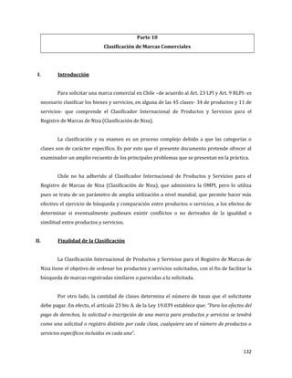 132
Parte 10
Clasificación de Marcas Comerciales
I. Introducción
Para solicitar una marca comercial en Chile –de acuerdo al Art. 23 LPI y Art. 9 RLPI- es
necesario clasificar los bienes y servicios, en alguna de las 45 clases- 34 de productos y 11 de
servicios- que comprende el Clasificador Internacional de Productos y Servicios para el
Registro de Marcas de Niza (Clasificación de Niza).
La clasificación y su examen es un proceso complejo debido a que las categorías o
clases son de carácter específico. Es por esto que el presente documento pretende ofrecer al
examinador un amplio recuento de los principales problemas que se presentan en la práctica.
Chile no ha adherido al Clasificador Internacional de Productos y Servicios para el
Registro de Marcas de Niza (Clasificación de Niza), que administra la OMPI, pero lo utiliza
pues se trata de un parámetro de amplia utilización a nivel mundial, que permite hacer más
efectivo el ejercicio de búsqueda y comparación entre productos o servicios, a los efectos de
determinar si eventualmente pudiesen existir conflictos o no derivados de la igualdad o
similitud entre productos y servicios.
II. Finalidad de la Clasificación
La Clasificación Internacional de Productos y Servicios para el Registro de Marcas de
Niza tiene el objetivo de ordenar los productos y servicios solicitados, con el fin de facilitar la
búsqueda de marcas registradas similares o parecidas a la solicitada.
Por otro lado, la cantidad de clases determina el número de tasas que el solicitante
debe pagar. En efecto, el artículo 23 bis A. de la Ley 19.039 establece que: “Para los efectos del
pago de derechos, la solicitud o inscripción de una marca para productos y servicios se tendrá
como una solicitud o registro distinto por cada clase, cualquiera sea el número de productos o
servicios específicos incluidos en cada una”.
 