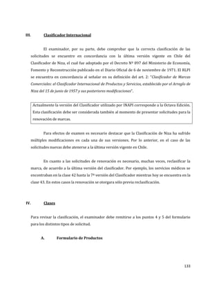 133
III. Clasificador Internacional
El examinador, por su parte, debe comprobar que la correcta clasificación de las
solicitudes se encuentre en concordancia con la última versión vigente en Chile del
Clasificador de Niza, el cual fue adoptado por el Decreto Nº 897 del Ministerio de Economía,
Fomento y Reconstrucción publicado en el Diario Oficial de 6 de noviembre de 1971. El RLPI
se encuentra en concordancia al señalar en su definición del art. 2: “Clasificador de Marcas
Comerciales: el Clasificador Internacional de Productos y Servicios, establecido por el Arreglo de
Niza del 15 de junio de 1957 y sus posteriores modificaciones”.
Actualmente la versión del Clasificador utilizado por INAPI corresponde a la Octava Edición.
Esta clasificación debe ser considerada también al momento de presentar solicitudes para la
renovación de marcas.
Para efectos de examen es necesario destacar que la Clasificación de Niza ha sufrido
múltiples modificaciones en cada una de sus versiones. Por lo anterior, en el caso de las
solicitudes nuevas debe atenerse a la última versión vigente en Chile.
En cuanto a las solicitudes de renovación es necesario, muchas veces, reclasificar la
marca, de acuerdo a la última versión del clasificador. Por ejemplo, los servicios médicos se
encontraban en la clase 42 hasta la 7ª versión del Clasificador mientras hoy se encuentra en la
clase 43. En estos casos la renovación se otorgara sólo previa reclasificación.
IV. Clases
Para revisar la clasificación, el examinador debe remitirse a los puntos 4 y 5 del formulario
para los distintos tipos de solicitud.
A. Formulario de Productos
 