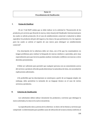 136
Parte 11
Procedimiento de Clasificación
I. Forma de Clasificar
El art. 9 del RLPI señala que se debe indicar en la solicitud la “Enumeración de los
productos y/o servicios que llevarán la marca y la(s) clase(s) del Clasificador Internacional para
las cuales se solicita protección. En el caso de establecimiento comercial o industrial se deben
especificar los productos del giro del negocio y las clases a las que pertenecen y la o las regiones
para las cuales se solicita el registro de una marca para distinguir un establecimiento
comercial”.
La descripción de la cobertura debe ser clara, con el fin que los examinadores no
tengan problemas para realizar la búsqueda de marcas similares o parecidas, pero muy
especialmente para que terceros puedan analizar eventuales conflictos con marcas u otros
derechos preexistentes.
Debe ser suficiente para permitir que cualquier persona con un conocimiento acerca
del servicio o producto ofrecido pueda determinar la naturaleza de éstos, sin necesidad de
explicaciones adicionales.
Es preferible que las descripciones se construyan a partir de un lenguaje simple; sin
embargo, debe permitirse la inclusión de un lenguaje técnico en el caso de ciertos
servicios y productos.
II. Criterios de Clasificación
Los solicitantes deben indicar claramente los productos y servicios que distingue la
marca solicitada y la clase en la cual se encuentran.
La especificación clara y precisa de la cobertura -es decir, de los bienes y servicios que
comprende- es determinante para posibles casos de infracción de la marca misma conforme al
 