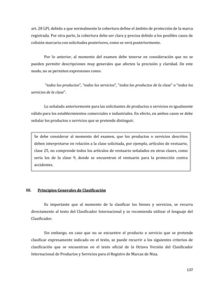 137
art. 28 LPI, debido a que normalmente la cobertura define el ámbito de protección de la marca
registrada. Por otra parte, la cobertura debe ser clara y precisa debido a los posibles casos de
colisión marcaria con solicitudes posteriores, como se verá posteriormente.
Por lo anterior, al momento del examen debe tenerse en consideración que no se
pueden permitir descripciones muy generales que afecten la precisión y claridad. De este
modo, no se permiten expresiones como:
“todos los productos”, “todos los servicios”, “todos los productos de la clase” o “todos los
servicios de la clase”.
Lo señalado anteriormente para las solicitantes de productos o servicios es igualmente
válido para los establecimientos comerciales e industriales. En efecto, en ambos casos se debe
señalar los productos o servicios que se pretende distinguir.
III. Principios Generales de Clasificación
Es importante que al momento de la clasificar los bienes y servicios, se recurra
directamente al texto del Clasificador Internacional y se recomienda utilizar el lenguaje del
Clasificador.
Sin embargo, en caso que no se encuentre el producto o servicio que se pretende
clasificar expresamente indicado en el texto, se puede recurrir a los siguientes criterios de
clasificación que se encuentran en el texto oficial de la Octava Versión del Clasificador
Internacional de Productos y Servicios para el Registro de Marcas de Niza.
Se debe considerar al momento del examen, que los productos o servicios descritos
deben interpretarse en relación a la clase solicitada, por ejemplo, artículos de vestuario,
clase 25, no comprende todos los artículos de vestuario señalados en otras clases, como
sería los de la clase 9, donde se encuentran el vestuario para la protección contra
accidentes.
 