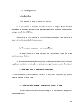 138
A. En caso de productos
1. Producto final
Éstos se clasifican según su función o su destino.
En el caso, que no se encuentre la función o destino en ninguno de los títulos del
clasificador, se clasificará el producto final por analogía con otros productos finales similares
que figuren en la lista alfabética.
Por último, si no existe ninguno, se utilizarán otros criterios, tales como la materia de
la que está hecho o su modo de funcionamiento.
2. Un producto compuesto o con usos múltiples
Se pueden clasificar en todas las clases que correspondan a cada una de sus
funciones o de sus destinos.
En el caso que las funciones o destinos no se mencionan en ningún título de las clases,
se aplicarán los criterios mencionados en la letra anterior, por ejemplo: un radio-despertador.
3. Materias primas, en bruto o semi-elaboradas
Se clasificaran tomando en consideración la materia de la que están compuestas, por ejemplo:
materias plásticas en bruto, clase 1.
4. Productos elaborados para ser elementos o partes de otro
Deben clasificarse según su individualidad y no en la misma clase del producto
que formarán parte.
 