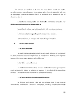 139
Sin embargo, se clasifican en la clase de estos últimos cuando no puedan,
normalmente, tener otras aplicaciones. Por lo tanto, se aplica el criterio establecido en la letra
a), por ejemplo: cadenas de elevador, clase 7, se encuentran en la misma clase que los
elevadores, clase 7.
5. Productos que no pueden ser clasificados conforme a su función y se
encuentran compuestos por más de una materia.
La clasificación se hace, en principio, en función de la materia predominante.
6. Estuches adaptados para los productos que van a contener.
Estos se clasifican, en principio, en la misma clase que el producto.
B. En caso de los servicios
1. Servicios en general.
Se clasifican de acuerdo a las ramas de las actividades definidas por los títulos de
las clases de servicios y sus notas explicativas. De lo contrario se clasifican por analogía con
otros servicios similares que figuren en la lista alfabética.
2. Servicios de arrendamiento
Se clasifican en las mismas clases en que se clasifican los servicios que se prestan
con la ayuda de los objetos arrendados, por ejemplo: el arrendamiento de automóviles
pertenece a la clase 39, donde se encuentran los servicios de transporte.
3. Servicios de asesoría, información o consultoría
Se clasifican en la misma clase que los servicios sobre los que versa el
asesoramiento, la información o la consulta, por ejemplo: consultas y asesorías en materia de
 