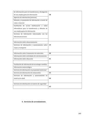 143
de información para la transferencia y divulgación
de una amplia gama de información 38
Agencias de información [noticias]
Difusión y transmisión de información a través de
redes o Internet
Facilitación de acceso multiusuario a redes
informáticas para la transferencia y difusión de
una amplia gama de información
Servicios de información relacionados con las
telecomunicaciones
Información sobre almacenamiento
39Servicios de información y asesoramiento sobre
viajes y transporte
Información sobre tratamiento de materiales 40
Información sobre actividades de entretenimiento
41Información sobre educación
Facilitación de información de tecnología científica
42Información meteorológica
Servicios de información en propiedad intelectual
Servicios de información de restaurantes 43
Servicios de información y asesoramiento en
materia de salud 44
Servicios de información en materia de seguridad
45
4. Servicios de arrendamiento
 