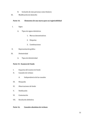 11
B. Inclusión de más personas como titulares
III. Modificación de domicilio
Parte 14. Elementos de una marca para su registrabilidad
I. Signo
A. Tipos de signos distintivos
1. Marcas denominativas
2. Etiquetas
3. Combinaciones
II. Representación gráfica
III. Distintividad
A. Tipos de distintividad
Parte 15. Examen de Fondo
I. Esquema del examen de fondo
II. Causales de rechazo
A. Independencia de las causales
III. Búsqueda
IV. Observaciones de fondo
V. Notificación
VI. Contestación
VII. Resolución definitiva
Parte 16. Causales absolutas de rechazo
 