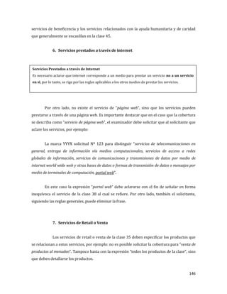146
servicios de beneficencia y los servicios relacionados con la ayuda humanitaria y de caridad
que generalmente se encasillan en la clase 45.
6. Servicios prestados a través de internet
Por otro lado, no existe el servicio de “página web”, sino que los servicios pueden
prestarse a través de una página web. Es importante destacar que en el caso que la cobertura
se describa como “servicio de página web”, el examinador debe solicitar que al solicitante que
aclare los servicios, por ejemplo:
La marca YYYX solicitud Nº 123 para distinguir “servicios de telecomunicaciones en
general, entrega de información vía medios computacionales, servicios de acceso a redes
globales de información, servicios de comunicaciones y transmisiones de datos por medio de
internet world wide web y otras bases de datos o formas de transmisión de datos o mensajes por
medio de terminales de computación, portal web”.
En este caso la expresión “portal web” debe aclararse con el fin de señalar en forma
inequívoca el servicio de la clase 38 al cual se refiere. Por otro lado, también el solicitante,
siguiendo las reglas generales, puede eliminar la frase.
7. Servicios de Retail o Venta
Los servicios de retail o venta de la clase 35 deben especificar los productos que
se relacionan a estos servicios, por ejemplo: no es posible solicitar la cobertura para “venta de
productos al menudeo”. Tampoco basta con la expresión “todos los productos de la clase”, sino
que deben detallarse los productos.
Servicios Prestados a través de Internet
Es necesario aclarar que internet corresponde a un medio para prestar un servicio no a un servicio
en si, por lo tanto, se rige por las reglas aplicables a los otros medios de prestar los servicios.
 