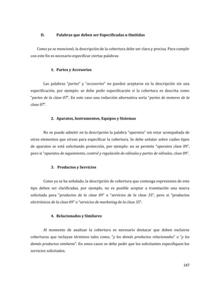 147
D. Palabras que deben ser Especificadas u Omitidas
Como ya se mencionó, la descripción de la cobertura debe ser clara y precisa. Para cumplir
con este fin es necesario especificar ciertas palabras:
1. Partes y Accesorios
Las palabras “partes” y “accesorios” no pueden aceptarse en la descripción sin una
especificación, por ejemplo: se debe pedir especificación si la cobertura es descrita como
“partes de la clase 07”. En este caso una redacción alternativa sería “partes de motores de la
clase 07”.
2. Aparatos, Instrumentos, Equipos y Sistemas
No se puede admitir en la descripción la palabra “aparatos” sin estar acompañada de
otros elementos que sirvan para especificar la cobertura. Se debe señalar sobre cuáles tipos
de aparatos se está solicitando protección, por ejemplo: no se permite “aparatos clase 09”,
pero si “aparatos de seguimiento, control y regulación de válvulas y partes de válvulas, clase 09”.
3. Productos y Servicios
Como ya se ha señalado, la descripción de cobertura que contenga expresiones de este
tipo deben ser clarificadas, por ejemplo, no es posible aceptar a tramitación una marca
solicitada para “productos de la clase 09” o “servicios de la clase 35”, pero si “productos
electrónicos de la clase 09” o “servicios de marketing de la clase 35”.
4. Relacionados y Similares
Al momento de analizar la cobertura es necesario destacar que deben excluirse
coberturas que incluyan términos tales como, “y los demás productos relacionados” o “y los
demás productos similares”. En estos casos se debe pedir que los solicitantes especifiquen los
servicios solicitados.
 
