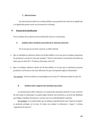 148
5. Abreviaciones
Las abreviaciones deben ser evitadas debido a que pueden tener más de un significado
o el significado puede variar con el transcurrir el tiempo.
IV. Examen de la Clasificación
Para el análisis de la cobertura de la solicitud de marca se recomienda:
A. Análisis sobre claridad y precisión de la cobertura descrita
En el caso que no sea clara o precisa, se debe solicitar:
Que se clarifique la cobertura dentro de 30 días hábiles, en el caso que no indique claramente
los productos o servicios, como por ejemplo: “Todo lo relacionado a transmisión electrónica de
datos, para la clase 38” o “Productos del campo, clase 29”.
Que se rectifique cobertura dentro de 30 días hábiles, en el caso que el solicitante presente
productos o servicios en una clase diferente a la que corresponde según el Clasificador.
Por ejemplo: “Servicios médicos y cosmetológicos en la clase 41” debiendo señalar la clase 43.
B. Análisis sobre exigencia de claridad y precisión
La interpretación debe realizarse con moderación poniendo atención al caso concreto.
De este modo el examinador no podrá exigir clarificar una cobertura a un nivel tan detallado
que obligue a detallar el producto o servicio casi en su individualidad o subclase.
Por ejemplo: no se podrá pedir que se indique específicamente qué “especies de papas”
se pretende proteger en la clase 31, basta con señalar la referencia a “papas” o incluso
“vegetales de la clase 31”.
 