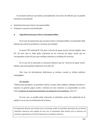 150
Es necesario destacar que existen, principalmente, dos clases de defectos que se pueden
encontrar en la solicitud:
Especificaciones poco claras o incomprensibles
Productos o servicios mal clasificados
A. Especificaciones poco Claras o Incomprensibles
En el caso de expresiones que son poco claras o incomprensibles, el examinador debe
solicitar que aclare los productos o servicios, por ejemplo:
La marca YYY solicitud Nº 123, para “servicios de apoyo social y servicios legales, clase
42”. En este caso se debe pedir aclaración de los servicios de apoyo social, que no
corresponden a clase 42, para que verifique cobertura y rectifique los servicios.
En el caso de la aclaración es necesario destacar que los “servicios de apoyo social”,
debido a que estos podrían clasificarse en la clase 45.
Otro caso, de descripciones defectuosas se produce cuando se utilizan palabras
ininteligibles
Por ejemplo:
“Publicaciones periódicas, no periódicas, diarios, revistas, libros, folletos, catálogos, brochures e
impresos en general, papel, cartón y artículos de estas materias, no comprendidos en otras
clases; productos de imprentica destinados a la utilización en la enseñanza, clase 16.”.
En este caso, es posible pedir aclaración al solicitante acerca del significado de la
palabra o en su caso, la rectificación de la misma.
Es importante destacar que muchas veces se pretende ocultar la naturaleza descriptiva de un término
utilizando coberturas muy amplias. En este caso, el examinador debe solicitar que la cobertura sea
aclarada o especificada con el fin de determinar la verdadera cobertura.
 