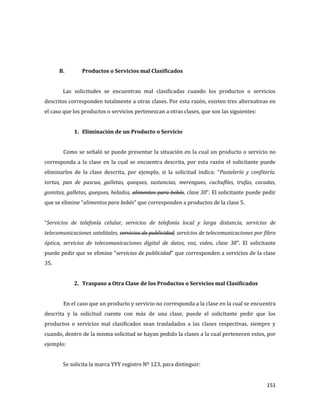 151
B. Productos o Servicios mal Clasificados
Las solicitudes se encuentran mal clasificadas cuando los productos o servicios
descritos corresponden totalmente a otras clases. Por esta razón, existen tres alternativas en
el caso que los productos o servicios pertenezcan a otras clases, que son las siguientes:
1. Eliminación de un Producto o Servicio
Como se señaló se puede presentar la situación en la cual un producto o servicio no
corresponda a la clase en la cual se encuentra descrita, por esta razón el solicitante puede
eliminarlos de la clase descrita, por ejemplo, si la solicitud indica: “Pastelería y confitería.
tortas, pan de pascua, galletas, queques, sustancias, merengues, cuchuflíes, trufas, cocadas,
gomitas, galletas, queques, helados, alimentos para bebés, clase 30”. El solicitante puede pedir
que se elimine “alimentos para bebés” que corresponden a productos de la clase 5.
“Servicios de telefonía celular, servicios de telefonía local y larga distancia, servicios de
telecomunicaciones satelitales, servicios de publicidad, servicios de telecomunicaciones por fibra
óptica, servicios de telecomunicaciones digital de datos, voz, video, clase 38”. El solicitante
puede pedir que se elimine “servicios de publicidad” que corresponden a servicios de la clase
35.
2. Traspaso a Otra Clase de los Productos o Servicios mal Clasificados
En el caso que un producto y servicio no corresponda a la clase en la cual se encuentra
descrita y la solicitud cuente con más de una clase, puede el solicitante pedir que los
productos o servicios mal clasificados sean trasladados a las clases respectivas, siempre y
cuando, dentro de la misma solicitud se hayan pedido la clases a la cual pertenecen estos, por
ejemplo:
Se solicita la marca YYY registro Nº 123, para distinguir:
 