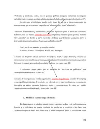 152
“Pastelería y confitería. tortas, pan de pascua, galletas, queques, sustancias, merengues,
cuchuflís, trufas, cocadas, gomitas, galletas, queques, helados, alimentos para bebés, clase 30”.
En este caso, el solicitante puede pedir, luego de que se le hayan presentado las
observaciones, que se trasladen los productos “alimentos para bebés” a la clase 5.
“Productos farmacéuticos y veterinarios; productos higiénicos para la medicina; sustancias
dietéticas para uso médico, alimentos para bebes; emplastos, material apara apósitos; material
para empastar los dientes y para improntas dentales; desinfectantes; productos para la
destrucción de animales dañinos; fungicidas, herbicidas, clase 5”.
En el caso de los servicios ocurre algo similar:
Se solicita la marca YYY registro Nº 123, para distinguir:
“Servicios de telefonía celular, servicios de telefonía local y larga distancia, servicios de
telecomunicaciones satelitales, servicios de publicidad, servicios de telecomunicaciones por fibra
óptica, servicios de telecomunicaciones digital de datos, voz, video, clase 38”.
El solicitante puede pedir que se trasladen los “servicios de publicidad” que
corresponden a servicios de la clase 35.
“Servicios de suscripciones a revistas y periódicos, servicios de publicidad, servicios de compra y
venta al público de todo tipo de productos por internet, correo o por medio de una comunicación
interactiva de datos, mensajes, imágenes, textos y combinaciones de estos, por medios
computacionales, world wide web y otras redes, clase 35”.
3. Adición de clases a las ya solicitadas
En el caso que un producto y servicio no corresponda a la clase en la cual se encuentra
descrita y el solicitante no pueda trasladar los productos y servicios a las clases que
correspondan por no haber sido solicitadas, el solicitante podrá pedir la inclusión de una o
 