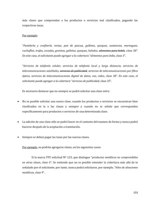153
más clases que comprendan a los productos o servicios mal clasificados, pagando las
respectivas tasas.
Por ejemplo:
“Pastelería y confitería. tortas, pan de pascua, galletas, queques, sustancias, merengues,
cuchuflíes, trufas, cocadas, gomitas, galletas, queques, helados, alimentos para bebés, clase 30”.
En este caso, el solicitante puede agregar a la cobertura “alimentos para bebe, clase 5”.
“Servicios de telefonía celular, servicios de telefonía local y larga distancia, servicios de
telecomunicaciones satelitales, servicios de publicidad, servicios de telecomunicaciones por fibra
óptica, servicios de telecomunicaciones digital de datos, voz, video, clase 38”. En este caso, el
solicitante puede agregar a la cobertura “servicios de publicidad, clase 35”.
Es necesario destacar que no siempre se podrá solicitar una clase extra:
No es posible solicitar una nueva clase, cuando los productos o servicios se encuentran bien
clasificados en la o las clases y siempre y cuando no se señale que corresponden
específicamente para productos o servicios de una determinada clase.
La adición de una clase sólo se podrá hacer en el contexto del examen de forma y nunca podrá
hacerse después de la aceptación a tramitación.
Siempre se deben pagar las tasas por las nuevas clases.
Por ejemplo, no podrán agregarse clases, en los siguientes casos:
Si la marca YYY solicitud Nº 123, que distingue “productos metálicos no comprendidos
en otras clases, clase 6”. Se entiende que no es posible extender la cobertura más allá de lo
señalado por el solicitante, por tanto, nunca podrá solicitarse, por ejemplo, “hilos de aleaciones
metálicas, clase 9”.
 