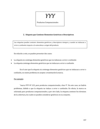 157
2. Etiqueta que Contiene Elementos Genéricos o Descriptivos
En relación a esto, se pueden presentar dos casos:
La etiqueta no contenga elementos genéricos que no induzcan a error o confusión
La etiqueta contenga elementos genéricos que no induzcan a error o confusión
En el caso que la etiqueta no contenga elementos genéricos que no induzcan a error o
confusión, no existe problema en aceptar a tramitación la marca.
Por ejemplo:
“marca YYY Nº 123, para productos computacionales, clase 9”. En este caso, no habría
problemas, debido a que la etiqueta no induce a error o confusión. En efecto, la marca es
solicitada para productos computacionales y por otro lado, la etiqueta contiene los términos
de la cobertura, los cuales se pueden considerar genéricos en su conjunto.
YYY
Productos Computacionales
Las etiquetas pueden contener elementos genéricos y descriptivos siempre y cuando no induzcan a
error o confusión respecto a la naturaleza u origen del producto
 