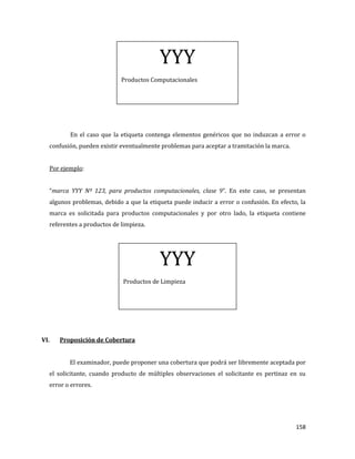 158
En el caso que la etiqueta contenga elementos genéricos que no induzcan a error o
confusión, pueden existir eventualmente problemas para aceptar a tramitación la marca.
Por ejemplo:
“marca YYY Nº 123, para productos computacionales, clase 9”. En este caso, se presentan
algunos problemas, debido a que la etiqueta puede inducir a error o confusión. En efecto, la
marca es solicitada para productos computacionales y por otro lado, la etiqueta contiene
referentes a productos de limpieza.
VI. Proposición de Cobertura
El examinador, puede proponer una cobertura que podrá ser libremente aceptada por
el solicitante, cuando producto de múltiples observaciones el solicitante es pertinaz en su
error o errores.
YYY
Productos de Limpieza
YYY
Productos Computacionales
 