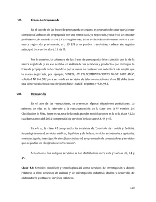 159
VII. Frases de Propaganda
En el caso de de las frases de propaganda o slogans, es necesario destacar que al estar
compuesta las frases de propaganda por una marca base, ya registrada, y una frase de carácter
publicitario, de acuerdo al art. 23 del Reglamento, éstas están indisolublemente unidas a una
marca registrada previamente, art. 19 LPI y no pueden transferirse, cederse sin registro
principal, de acuerdo al art. 19 bis B.
Por lo anterior, la cobertura de las frases de propaganda debe coincidir con la de la
marca registrada y en ese sentido, el análisis de los servicios y productos que distingue la
frase de propaganda debe coincidir o por lo menos no contener una cobertura más amplia que
la marca registrada, por ejemplo; “ENTEL, EN TELECOMUNICACIONES NADIE SABE MÁS”,
solicitud Nº 869.582 para ser usada en servicios de telecomunicaciones, clase 38, debe tener
una cobertura idéntica con el registro base “ENTEL” registro Nº 625.943.
VIII. Renovación
En el caso de las renovaciones, se presentan algunas situaciones particulares. La
primera de ellas es lo referente a la reestructuración de la clase con la 8º versión del
Clasificador de Niza. Entre otras, una de las más grandes modificaciones es la de la clase 42, la
cual hasta antes del 2002 comprendía los servicios de las clases 43, 44 y 45.
En efecto, la clase 42 comprendía los servicios de “provisión de comida y bebidas,
hospedaje temporal, servicios médicos, higiénicos y de belleza, servicios veterinarios y agrícolas,
servicios legales, investigación científica e industrial, programación de computadores y servicios
que no podían ser clasificados en otras clases”.
Actualmente, los antiguos servicios se han distribuidos entre esta y la clase 43, 44 y
45:
Clase 42: Servicios científicos y tecnológicos así como servicios de investigación y diseño
relativos a ellos; servicios de análisis y de investigación industrial; diseño y desarrollo de
ordenadores y software; servicios jurídicos.
 