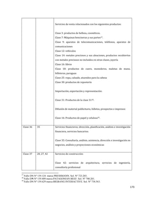 173
Servicios de venta relacionados con los siguientes productos:
Clase 3: productos de belleza, cosméticos.
Clase 7: Máquinas bencineras y sus partes27.
Clase 9: aparatos de telecomunicaciones, teléfonos, aparatos de
comunicaciones
Clase 12: vehículos
Clase 14: metales preciosos y sus aleaciones, productos recubiertos
con metales preciosos no incluidos en otras clases, joyería
Clase 16: libros
Clase 18: productos de cuero, monederos, maletas de mano,
billeteras, paraguas
Clase 25: ropa, calzado, atuendos para la cabeza
Clase 30: productos de repostería
Importación, exportación y representación:
Clase 31: Productos de la clase 3128.
Difusión de material publicitario, folletos, prospectos e impresos:
Clase 16: Productos de papel y celulosa29.
Clase 36 35 Servicios financieros; dirección, planificación, análisis e investigación
financiera, servicios bancarios:
Clase 35: Consultaría, análisis, asistencia, dirección e investigación en
negocios, análisis y proyecciones económicas
Clase 37 20, 27, 42 Servicios de construcción:
Clase 42: servicios de arquitectura, servicios de ingeniería,
consultoría profesional
27
Fallo DN Nº 139.124 marca PRESSMANN. Sol. Nº 723.203.
28
Fallo DN Nº 139.409 marca PATAGONIAN BEEF. Sol. Nº 700.201.
29
Fallo DN Nº 139.629 marca BIGBANG INTERACTIVE. Sol. Nº 738.563.
 