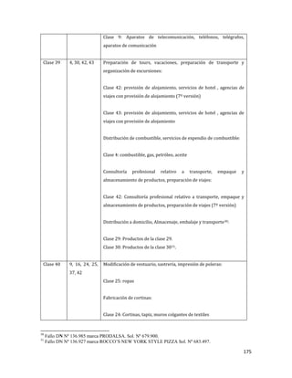 175
Clase 9: Aparatos de telecomunicación, teléfonos, telégrafos,
aparatos de comunicación
Clase 39 4, 30, 42, 43 Preparación de tours, vacaciones, preparación de transporte y
organización de excursiones:
Clase 42: provisión de alojamiento, servicios de hotel , agencias de
viajes con provisión de alojamiento (7º versión)
Clase 43: provisión de alojamiento, servicios de hotel , agencias de
viajes con provisión de alojamiento
Distribución de combustible, servicios de expendio de combustible:
Clase 4: combustible, gas, petróleo, aceite
Consultoría profesional relativo a transporte, empaque y
almacenamiento de productos, preparación de viajes:
Clase 42: Consultoría profesional relativo a transporte, empaque y
almacenamiento de productos, preparación de viajes (7º versión)
Distribución a domicilio, Almacenaje, embalaje y transporte30:
Clase 29: Productos de la clase 29.
Clase 30: Productos de la clase 3031.
Clase 40 9, 16, 24, 25,
37, 42
Modificación de vestuario, sastrería, impresión de poleras:
Clase 25: ropas
Fabricación de cortinas:
Clase 24: Cortinas, tapiz, muros colgantes de textiles
30
Fallo DN Nº 136.985 marca PRODALSA. Sol. Nº 679.900.
31
Fallo DN Nº 136.927 marca ROCCO’S NEW YORK STYLE PIZZA Sol. Nº 683.497.
 