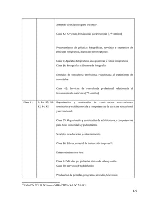 176
Arriendo de máquinas para tricotear:
Clase 42: Arriendo de máquinas para tricotear ( 7º versión)
Procesamiento de películas fotográficas, revelado e impresión de
películas fotográficas, duplicado de fotografías:
Clase 9: Aparatos fotográficos, días positivas y rollos fotográficos
Clase 16: Fotografías y álbumes de fotografía
Servicios de consultoría profesional relacionada al tratamiento de
materiales:
Clase 42: Servicios de consultoría profesional relacionada al
tratamiento de materiales (7º versión)
Clase 41 9, 16, 35, 38,
42, 44, 45
Organización y conducción de conferencias, convenciones,
seminarios y exhibiciones de y competencias de carácter educacional
y recreacional:
Clase 35: Organización y conducción de exhibiciones y competencias
para fines comerciales y publicitarios
Servicios de educación y entrenamiento:
Clase 16: Libros, material de instrucción impreso32.
Entretenimiento en vivo:
Clase 9: Películas pre grabadas, cintas de video y audio
Clase 38: servicios de radidifusión
Producción de películas, programas de radio, televisión:
32
Fallo DN Nº 139.545 marca VIDACTIVA Sol. Nº 710.083.
 