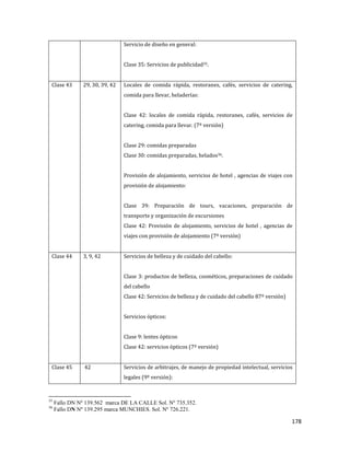 178
Servicio de diseño en general:
Clase 35: Servicios de publicidad35.
Clase 43 29, 30, 39, 42 Locales de comida rápida, restoranes, cafés, servicios de catering,
comida para llevar, heladerías:
Clase 42: locales de comida rápida, restoranes, cafés, servicios de
catering, comida para llevar. (7º versión)
Clase 29: comidas preparadas
Clase 30: comidas preparadas, helados36.
Provisión de alojamiento, servicios de hotel , agencias de viajes con
provisión de alojamiento:
Clase 39: Preparación de tours, vacaciones, preparación de
transporte y organización de excursiones
Clase 42: Provisión de alojamiento, servicios de hotel , agencias de
viajes con provisión de alojamiento (7º versión)
Clase 44 3, 9, 42 Servicios de belleza y de cuidado del cabello:
Clase 3: productos de belleza, cosméticos, preparaciones de cuidado
del cabello
Clase 42: Servicios de belleza y de cuidado del cabello 87º versión)
Servicios ópticos:
Clase 9: lentes ópticos
Clase 42: servicios ópticos (7º versión)
Clase 45 42 Servicios de arbitrajes, de manejo de propiedad intelectual, servicios
legales (9º versión):
35
Fallo DN Nº 139.562 marca DE LA CALLE Sol. Nº 735.352.
36
Fallo DN Nº 139.295 marca MUNCHIES. Sol. Nº 726.221.
 