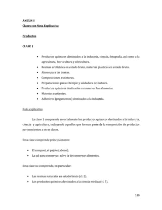 180
ANEXO II
Clases con Nota Explicativa
Productos
CLASE 1
Productos químicos destinados a la industria, ciencia, fotografía, así como a la
agricultura, horticultura y silvicultura.
Resinas artificiales en estado bruto, materias plásticas en estado bruto.
Abono para las tierras.
Composiciones extintoras.
Preparaciones para el temple y soldadura de metales.
Productos químicos destinados a conservar los alimentos.
Materias curtientes.
Adhesivos (pegamentos) destinados a la industria.
Nota explicativa
La clase 1 comprende esencialmente los productos químicos destinados a la industria,
ciencia y agricultura, incluyendo aquellos que forman parte de la composición de productos
pertenecientes a otras clases.
Esta clase comprende principalmente:
El compost, el pajote (abono).
La sal para conservar, salvo la de conservar alimentos.
Esta clase no comprende, en particular:
Las resinas naturales en estado bruto (cl. 2).
Los productos químicos destinados a la ciencia médica (cl. 5).
 