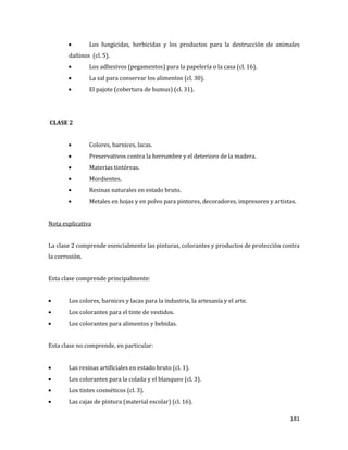 181
Los fungicidas, herbicidas y los productos para la destrucción de animales
dañinos (cl. 5).
Los adhesivos (pegamentos) para la papelería o la casa (cl. 16).
La sal para conservar los alimentos (cl. 30).
El pajote (cobertura de humus) (cl. 31).
CLASE 2
Colores, barnices, lacas.
Preservativos contra la herrumbre y el deterioro de la madera.
Materias tintóreas.
Mordientes.
Resinas naturales en estado bruto.
Metales en hojas y en polvo para pintores, decoradores, impresores y artistas.
Nota explicativa
La clase 2 comprende esencialmente las pinturas, colorantes y productos de protección contra
la corrosión.
Esta clase comprende principalmente:
Los colores, barnices y lacas para la industria, la artesanía y el arte.
Los colorantes para el tinte de vestidos.
Los colorantes para alimentos y bebidas.
Esta clase no comprende, en particular:
Las resinas artificiales en estado bruto (cl. 1).
Los colorantes para la colada y el blanqueo (cl. 3).
Los tintes cosméticos (cl. 3).
Las cajas de pintura (material escolar) (cl. 16).
 