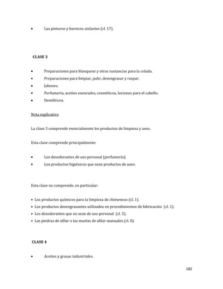 182
Las pinturas y barnices aislantes (cl. 17).
CLASE 3
Preparaciones para blanquear y otras sustancias para la colada.
Preparaciones para limpiar, pulir, desengrasar y raspar.
Jabones.
Perfumería, aceites esenciales, cosméticos, lociones para el cabello.
Dentífricos.
Nota explicativa
La clase 3 comprende esencialmente los productos de limpieza y aseo.
Esta clase comprende principalmente:
Los desodorantes de uso personal (perfumería).
Los productos higiénicos que sean productos de aseo.
Esta clase no comprende, en particular:
• Los productos químicos para la limpieza de chimeneas (cl. 1).
• Los productos desengrasantes utilizados en procedimientos de fabricación (cl. 1).
• Los desodorantes que no sean de uso personal (cl. 5).
• Las piedras de afilar o las muelas de afilar manuales (cl. 8).
CLASE 4
Aceites y grasas industriales.
 