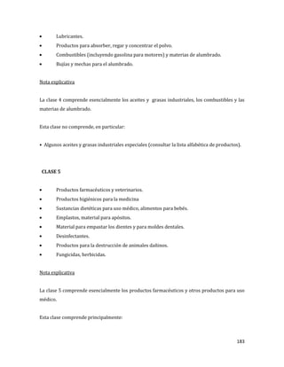 183
Lubricantes.
Productos para absorber, regar y concentrar el polvo.
Combustibles (incluyendo gasolina para motores) y materias de alumbrado.
Bujías y mechas para el alumbrado.
Nota explicativa
La clase 4 comprende esencialmente los aceites y grasas industriales, los combustibles y las
materias de alumbrado.
Esta clase no comprende, en particular:
• Algunos aceites y grasas industriales especiales (consultar la lista alfabética de productos).
CLASE 5
Productos farmacéuticos y veterinarios.
Productos higiénicos para la medicina
Sustancias dietéticas para uso médico, alimentos para bebés.
Emplastos, material para apósitos.
Material para empastar los dientes y para moldes dentales.
Desinfectantes.
Productos para la destrucción de animales dañinos.
Fungicidas, herbicidas.
Nota explicativa
La clase 5 comprende esencialmente los productos farmacéuticos y otros productos para uso
médico.
Esta clase comprende principalmente:
 