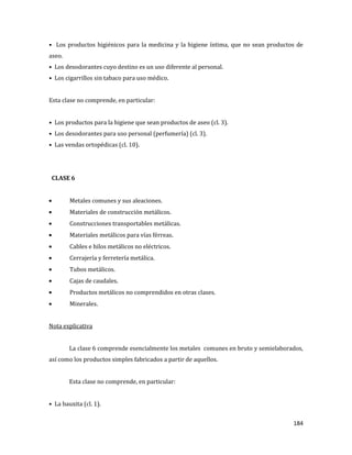 184
• Los productos higiénicos para la medicina y la higiene íntima, que no sean productos de
aseo.
• Los desodorantes cuyo destino es un uso diferente al personal.
• Los cigarrillos sin tabaco para uso médico.
Esta clase no comprende, en particular:
• Los productos para la higiene que sean productos de aseo (cl. 3).
• Los desodorantes para uso personal (perfumería) (cl. 3).
• Las vendas ortopédicas (cl. 10).
CLASE 6
Metales comunes y sus aleaciones.
Materiales de construcción metálicos.
Construcciones transportables metálicas.
Materiales metálicos para vías férreas.
Cables e hilos metálicos no eléctricos.
Cerrajería y ferretería metálica.
Tubos metálicos.
Cajas de caudales.
Productos metálicos no comprendidos en otras clases.
Minerales.
Nota explicativa
La clase 6 comprende esencialmente los metales comunes en bruto y semielaborados,
así como los productos simples fabricados a partir de aquellos.
Esta clase no comprende, en particular:
• La bauxita (cl. 1).
 