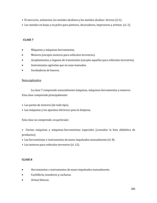 185
• El mercurio, antimonio, los metales alcalinos y los metales alcalino- térreos (cl.1).
• Los metales en hojas y en polvo para pintores, decoradores, impresores y artistas (cl. 2).
CLASE 7
Máquinas y máquinas herramientas.
Motores (excepto motores para vehículos terrestres).
Acoplamientos y órganos de transmisión (excepto aquellos para vehículos terrestres).
Instrumentos agrícolas que no sean manuales.
Incubadoras de huevos.
Nota explicativa
La clase 7 comprende esencialmente máquinas, máquinas-herramientas y motores.
Esta clase comprende principalmente:
• Las partes de motores (de todo tipo).
• Las máquinas y los aparatos eléctricos para la limpieza.
Esta clase no comprende, en particular:
• Ciertas máquinas y máquinas-herramientas especiales (consultar la lista alfabética de
productos).
• Las herramientas e instrumentos de mano impulsados manualmente (cl. 8).
• Los motores para vehículos terrestres (cl. 12).
CLASE 8
Herramientas e instrumentos de mano impulsados manualmente.
Cuchillería, tenedores y cucharas.
Armas blancas.
 