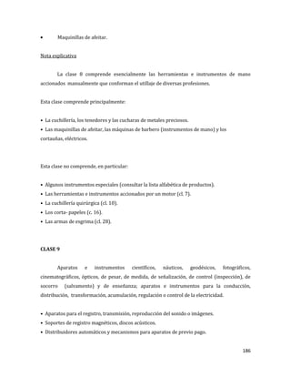 186
Maquinillas de afeitar.
Nota explicativa
La clase 8 comprende esencialmente las herramientas e instrumentos de mano
accionados manualmente que conforman el utillaje de diversas profesiones.
Esta clase comprende principalmente:
• La cuchillería, los tenedores y las cucharas de metales preciosos.
• Las maquinillas de afeitar, las máquinas de barbero (instrumentos de mano) y los
cortauñas, eléctricos.
Esta clase no comprende, en particular:
• Algunos instrumentos especiales (consultar la lista alfabética de productos).
• Las herramientas e instrumentos accionados por un motor (cl. 7).
• La cuchillería quirúrgica (cl. 10).
• Los corta- papeles (c. 16).
• Las armas de esgrima (cl. 28).
CLASE 9
Aparatos e instrumentos científicos, náuticos, geodésicos, fotográficos,
cinematográficos, ópticos, de pesar, de medida, de señalización, de control (inspección), de
socorro (salvamento) y de enseñanza; aparatos e instrumentos para la conducción,
distribución, transformación, acumulación, regulación o control de la electricidad.
• Aparatos para el registro, transmisión, reproducción del sonido o imágenes.
• Soportes de registro magnéticos, discos acústicos.
• Distribuidores automáticos y mecanismos para aparatos de previo pago.
 