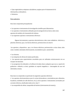 187
• Cajas registradoras, máquinas calculadoras, equipos para el tratamiento de la
información y ordenadores.
• Extintores.
Nota explicativa
Esta clase comprende principalmente:
• Los aparatos e instrumentos de investigación científica para laboratorios.
• Los aparatos e instrumentos utilizados para la navegación de un barco, tales como
aparatos de medida y de transmisión de órdenes.
• Los siguientes aparatos e instrumentos eléctricos:
Algunas herramientas y aparatos electrotérmicos, tales como soldadores eléctricos y
planchas eléctricas, que, si no fueran eléctricos, pertenecerían a la clase 8.
Los aparatos y dispositivos que, si no fueran eléctricos, pertenecerían a otras clases, tales
como: vestidos calentados eléctricamente, encendedores para automóviles.
• Los chivatos.
• Las máquinas de oficina de tarjetas perforadas.
• Los aparatos para esparcimiento concebidos para ser utilizados exclusivamente con un
receptor de televisión.
• Los programas de ordenador y el software de todas clases cualquiera que sea su soporte de
grabación o difusión, es decir, grabados en soporte magnético o descargados de una red
informática remota.
Esta clase no comprende, en particular los siguientes aparatos eléctricos:
• Los aparatos electromecánicos para la cocina (trituradoras y mezcladoras para alimentos,
licuadoras, molinillos de café eléctricos, etc.) y otros aparatos e instrumentos accionados por
un motor eléctrico, clasificados todos en la clase 7.
• Las maquinillas de afeitar, maquinillas de barbero (instrumentos de mano) y
 