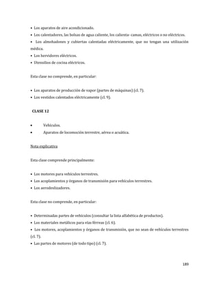 189
• Los aparatos de aire acondicionado.
• Los calentadores, las bolsas de agua caliente, los calienta- camas, eléctricos o no eléctricos.
• Los almohadones y cubiertas calentadas eléctricamente, que no tengan una utilización
médica.
• Los hervidores eléctricos.
• Utensilios de cocina eléctricos.
Esta clase no comprende, en particular:
• Los aparatos de producción de vapor (partes de máquinas) (cl. 7).
• Los vestidos calentados eléctricamente (cl. 9).
CLASE 12
Vehículos.
Aparatos de locomoción terrestre, aérea o acuática.
Nota explicativa
Esta clase comprende principalmente:
• Los motores para vehículos terrestres.
• Los acoplamientos y órganos de transmisión para vehículos terrestres.
• Los aerodeslizadores.
Esta clase no comprende, en particular:
• Determinadas partes de vehículos (consultar la lista alfabética de productos).
• Los materiales metálicos para vías férreas (cl. 6).
• Los motores, acoplamientos y órganos de transmisión, que no sean de vehículos terrestres
(cl. 7).
• Las partes de motores (de todo tipo) (cl. 7).
 