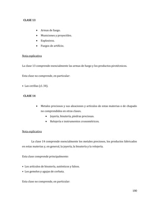 190
CLASE 13
Armas de fuego.
Municiones y proyectiles.
Explosivos.
Fuegos de artificio.
Nota explicativa
La clase 13 comprende esencialmente las armas de fuego y los productos pirotécnicos.
Esta clase no comprende, en particular:
• Las cerillas (cl. 34).
CLASE 14
Metales preciosos y sus aleaciones y artículos de estas materias o de chapado
no comprendidos en otras clases.
Joyería, bisutería, piedras preciosas.
Relojería e instrumentos cronométricos.
Nota explicativa
La clase 14 comprende esencialmente los metales preciosos, los productos fabricados
en estas materias y, en general, la joyería, la bisutería y la relojería.
Esta clase comprende principalmente:
• Los artículos de bisutería, auténticos y falsos.
• Los gemelos y agujas de corbata.
Esta clase no comprende, en particular:
 