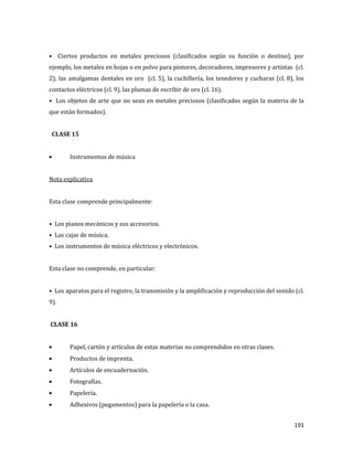 191
• Ciertos productos en metales preciosos (clasificados según su función o destino), por
ejemplo, los metales en hojas o en polvo para pintores, decoradores, impresores y artistas (cl.
2); las amalgamas dentales en oro (cl. 5), la cuchillería, los tenedores y cucharas (cl. 8), los
contactos eléctricos (cl. 9), las plumas de escribir de oro (cl. 16).
• Los objetos de arte que no sean en metales preciosos (clasificados según la materia de la
que están formados).
CLASE 15
Instrumentos de música
Nota explicativa
Esta clase comprende principalmente:
• Los pianos mecánicos y sus accesorios.
• Las cajas de música.
• Los instrumentos de música eléctricos y electrónicos.
Esta clase no comprende, en particular:
• Los aparatos para el registro, la transmisión y la amplificación y reproducción del sonido (cl.
9).
CLASE 16
Papel, cartón y artículos de estas materias no comprendidos en otras clases.
Productos de imprenta.
Artículos de encuadernación.
Fotografías.
Papelería.
Adhesivos (pegamentos) para la papelería o la casa.
 
