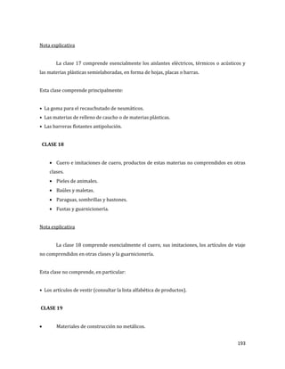 193
Nota explicativa
La clase 17 comprende esencialmente los aislantes eléctricos, térmicos o acústicos y
las materias plásticas semielaboradas, en forma de hojas, placas o barras.
Esta clase comprende principalmente:
• La goma para el recauchutado de neumáticos.
• Las materias de relleno de caucho o de materias plásticas.
• Las barreras flotantes antipolución.
CLASE 18
Cuero e imitaciones de cuero, productos de estas materias no comprendidos en otras
clases.
Pieles de animales.
Baúles y maletas.
Paraguas, sombrillas y bastones.
Fustas y guarnicionería.
Nota explicativa
La clase 18 comprende esencialmente el cuero, sus imitaciones, los artículos de viaje
no comprendidos en otras clases y la guarnicionería.
Esta clase no comprende, en particular:
• Los artículos de vestir (consultar la lista alfabética de productos).
CLASE 19
Materiales de construcción no metálicos.
 