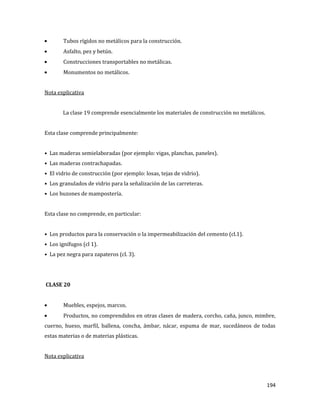 194
Tubos rígidos no metálicos para la construcción.
Asfalto, pez y betún.
Construcciones transportables no metálicas.
Monumentos no metálicos.
Nota explicativa
La clase 19 comprende esencialmente los materiales de construcción no metálicos.
Esta clase comprende principalmente:
• Las maderas semielaboradas (por ejemplo: vigas, planchas, paneles).
• Las maderas contrachapadas.
• El vidrio de construcción (por ejemplo: losas, tejas de vidrio).
• Los granulados de vidrio para la señalización de las carreteras.
• Los buzones de mampostería.
Esta clase no comprende, en particular:
• Los productos para la conservación o la impermeabilización del cemento (cl.1).
• Los ignífugos (cl 1).
• La pez negra para zapateros (cl. 3).
CLASE 20
Muebles, espejos, marcos.
Productos, no comprendidos en otras clases de madera, corcho, caña, junco, mimbre,
cuerno, hueso, marfil, ballena, concha, ámbar, nácar, espuma de mar, sucedáneos de todas
estas materias o de materias plásticas.
Nota explicativa
 