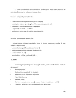195
La clase 20 comprende esencialmente los muebles y sus partes y los productos de
materias plásticas que no se incluyen en otras clases.
Esta clase comprende principalmente:
• Los muebles metálicos y los muebles para el camping.
• Los artículos de cama (por ejemplo: colchones, somieres, almohadas).
• Los espejos y espejos de mobiliario o de tocador.
• Las placas de matrícula no metálicas.
• Los buzones, que no sean de metal ni de mampostería.
Esta clase no comprende, en particular:
• Ciertos espejos especiales clasificados según su función o destino (consultar la lista
alfabética de productos).
• Los mobiliarios especiales de laboratorios (cl. 9).
• Los mobiliarios especiales para uso médico (cl. 10).
• La ropa de cama (cl. 24).
• Los edredones (colchas de pluma) (cl. 24).
CLASE 21
Utensilios y recipientes para el menaje y la cocina (que no sean de metales preciosos
ni chapados).
Peines y esponjas.
Cepillos (con excepción de los pinceles).
Materiales para la fabricación de cepillos.
Material de limpieza.
Viruta de hierro.
Vidrio en bruto o semielaborado (con excepción del vidrio de construcción).
Cristalería, porcelana y loza no comprendidas en otras clases.
 