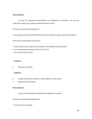 197
Nota explicativa
La clase 22 comprende esencialmente los productos de cordelería y de vela, las
materias de relleno y las materias textiles fibrosas en bruto.
Esta clase comprende principalmente:
• Las cuerdas y bramantes de fibra textil natural o artificial, de papel o de materia plástica.
Esta clase no comprende, en particular:
• Ciertas redes y sacos especiales (consultar la lista alfabética de productos).
• Las cuerdas para instrumentos de música (cl. 15).
• Los velos de vestir (cl. 25).
CLASE 23
Hilos para uso textil.
CLASE 24
Tejidos y productos textiles no comprendidos en otras clases.
Ropa de cama y de mesa.
Nota explicativa
La clase 24 comprende esencialmente los tejidos y las mantas.
Esta clase comprende principalmente:
• La ropa de cama de papel.
 