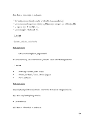 198
Esta clase no comprende, en particular:
• Ciertos tejidos especiales (consultar la lista alfabética de productos)
• Las mantas eléctricas para uso médico (cl. 10) y que no sean para uso médico (cl. 11).
• La ropa de mesa de papel (cl. 16).
• Las mantas para caballos (cl. 18).
CLASE 25
- Vestidos, calzados, sombrerería.
Nota explicativa
Esta clase no comprende, en particular:
• Ciertos vestidos y calzados especiales (consultar la lista alfabética de productos).
CLASE 26
Puntillas y bordados, cintas y lazos.
Botones, corchetes y ojetes, alfileres y agujas.
Flores artificiales.
Nota explicativa
La clase 26 comprende esencialmente los artículos de mercería y de pasamanería.
Esta clase comprende principalmente:
• Las cremalleras.
Esta clase no comprende, en particular:
 