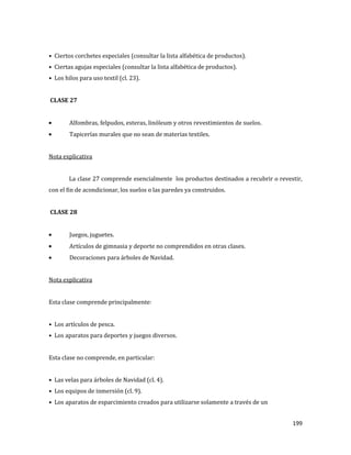 199
• Ciertos corchetes especiales (consultar la lista alfabética de productos).
• Ciertas agujas especiales (consultar la lista alfabética de productos).
• Los hilos para uso textil (cl. 23).
CLASE 27
Alfombras, felpudos, esteras, linóleum y otros revestimientos de suelos.
Tapicerías murales que no sean de materias textiles.
Nota explicativa
La clase 27 comprende esencialmente los productos destinados a recubrir o revestir,
con el fin de acondicionar, los suelos o las paredes ya construidos.
CLASE 28
Juegos, juguetes.
Artículos de gimnasia y deporte no comprendidos en otras clases.
Decoraciones para árboles de Navidad.
Nota explicativa
Esta clase comprende principalmente:
• Los artículos de pesca.
• Los aparatos para deportes y juegos diversos.
Esta clase no comprende, en particular:
• Las velas para árboles de Navidad (cl. 4).
• Los equipos de inmersión (cl. 9).
• Los aparatos de esparcimiento creados para utilizarse solamente a través de un
 
