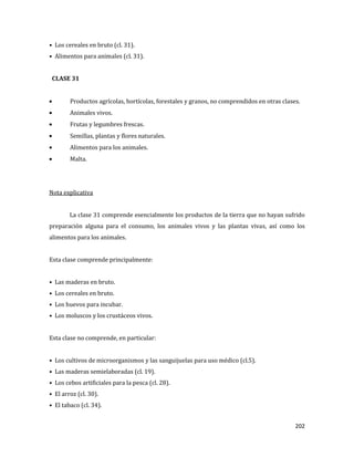 202
• Los cereales en bruto (cl. 31).
• Alimentos para animales (cl. 31).
CLASE 31
Productos agrícolas, hortícolas, forestales y granos, no comprendidos en otras clases.
Animales vivos.
Frutas y legumbres frescas.
Semillas, plantas y flores naturales.
Alimentos para los animales.
Malta.
Nota explicativa
La clase 31 comprende esencialmente los productos de la tierra que no hayan sufrido
preparación alguna para el consumo, los animales vivos y las plantas vivas, así como los
alimentos para los animales.
Esta clase comprende principalmente:
• Las maderas en bruto.
• Los cereales en bruto.
• Los huevos para incubar.
• Los moluscos y los crustáceos vivos.
Esta clase no comprende, en particular:
• Los cultivos de microorganismos y las sanguijuelas para uso médico (cl.5).
• Las maderas semielaboradas (cl. 19).
• Los cebos artificiales para la pesca (cl. 28).
• El arroz (cl. 30).
• El tabaco (cl. 34).
 