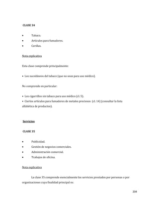 204
CLASE 34
Tabaco.
Artículos para fumadores.
Cerillas.
Nota explicativa
Esta clase comprende principalmente:
• Los sucedáneos del tabaco (que no sean para uso médico).
No comprende en particular:
• Los cigarrillos sin tabaco para uso médico (cl. 5).
• Ciertos artículos para fumadores de metales preciosos (cl. 14) (consultar la lista
alfabética de productos).
Servicios
CLASE 35
Publicidad.
Gestión de negocios comerciales.
Administración comercial.
Trabajos de oficina.
Nota explicativa
La clase 35 comprende esencialmente los servicios prestados por personas o por
organizaciones cuya finalidad principal es:
 