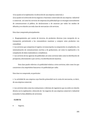 205
1) La ayuda en la explotación o la dirección de una empresa comercial, o
2) La ayuda en la dirección de los negocios o funciones comerciales de una empresa industrial
o comercial, así como los servicios de empresas de publicidad que se encargan esencialmente
de comunicaciones al público, de declaraciones o de anuncios por todos los medios de
difusión y en relación con toda clase de mercancías o de servicios.
Esta clase comprende principalmente:
• Reagrupamiento, por cuenta de terceros, de productos diversos (con excepción de su
transporte), permitiendo a los consumidores examinar y comprar estos productos con
comodidad.
• Los servicios que comportan el registro, la transcripción, la composición, la compilación, o la
sistematización de comunicaciones escritas y de grabaciones, así como la explotación o la
compilación de datos matemáticos o estadísticos.
• Los servicios de las agencias de publicidad, así como servicios tales como la distribución de
prospectos, directamente o por correo, o la distribución de muestras.
Esta clase puede referirse a la publicidad relativa a otros servicios, tales como los que
conciernen a los empréstitos bancarios o la publicidad por radio.
Esta clase no comprende, en particular:
• La actividad de una empresa cuya función primordial sea la venta de mercancías, es decir,
de una empresa comercial.
• Los servicios tales como las evaluaciones e informes de ingenieros que no estén en relación
directa con la explotación o dirección de los negocios de una empresa comercial o industrial
(consultar la lista alfabética de servicios).
CLASE 36
Seguros.
 